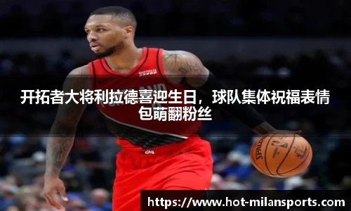 开拓者大将利拉德喜迎生日，球队集体祝福表情包萌翻粉丝