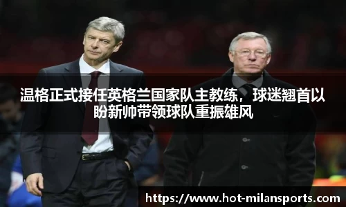 温格正式接任英格兰国家队主教练，球迷翘首以盼新帅带领球队重振雄风