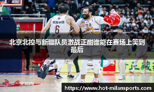北京北控与新疆队员激战正酣谁能在赛场上笑到最后